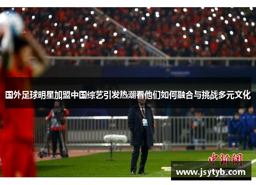 国外足球明星加盟中国综艺引发热潮看他们如何融合与挑战多元文化