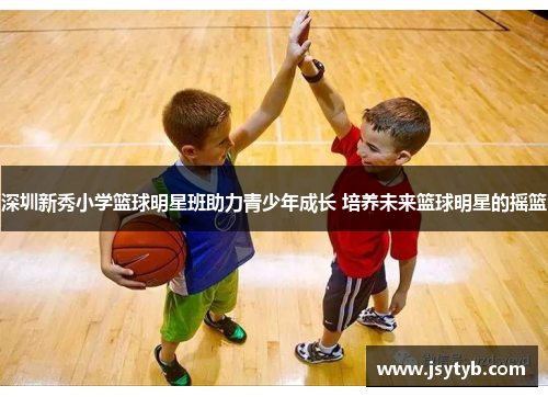 深圳新秀小学篮球明星班助力青少年成长 培养未来篮球明星的摇篮