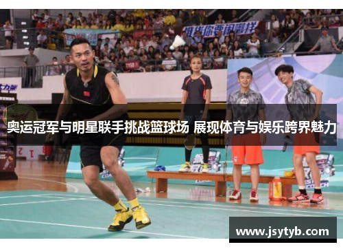 奥运冠军与明星联手挑战篮球场 展现体育与娱乐跨界魅力