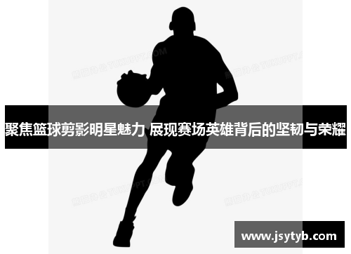 聚焦篮球剪影明星魅力 展现赛场英雄背后的坚韧与荣耀