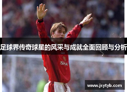 足球界传奇球星的风采与成就全面回顾与分析