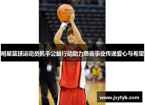 明星篮球运动员携手公益行动助力慈善事业传递爱心与希望