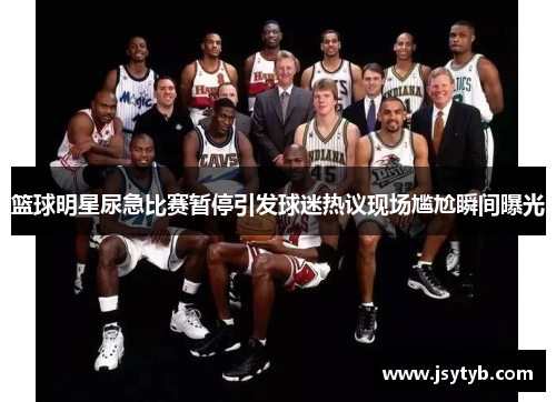 篮球明星尿急比赛暂停引发球迷热议现场尴尬瞬间曝光