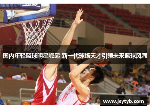 国内年轻篮球明星崛起 新一代球场天才引领未来篮球风潮