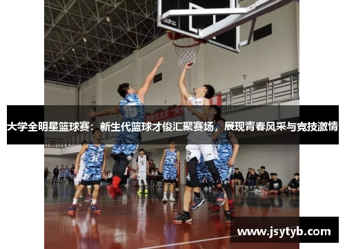 大学全明星篮球赛：新生代篮球才俊汇聚赛场，展现青春风采与竞技激情
