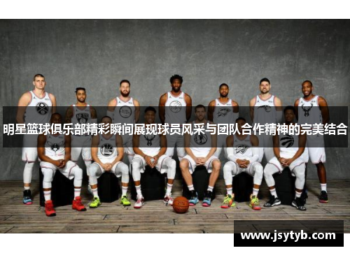 明星篮球俱乐部精彩瞬间展现球员风采与团队合作精神的完美结合