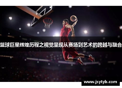 篮球巨星辉煌历程之视觉呈现从赛场到艺术的跨越与融合
