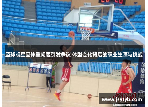 篮球明星因体重问题引发争议 体型变化背后的职业生涯与挑战