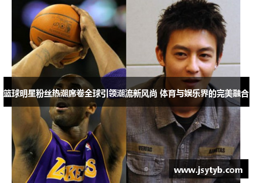 篮球明星粉丝热潮席卷全球引领潮流新风尚 体育与娱乐界的完美融合
