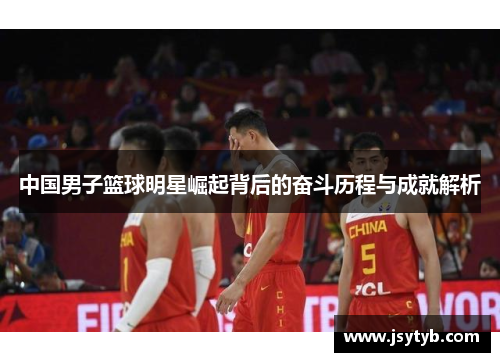 中国男子篮球明星崛起背后的奋斗历程与成就解析