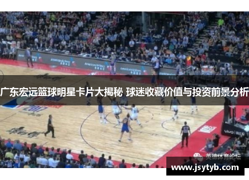 广东宏远篮球明星卡片大揭秘 球迷收藏价值与投资前景分析